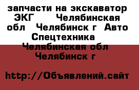 запчасти на экскаватор ЭКГ -5 - Челябинская обл., Челябинск г. Авто » Спецтехника   . Челябинская обл.,Челябинск г.